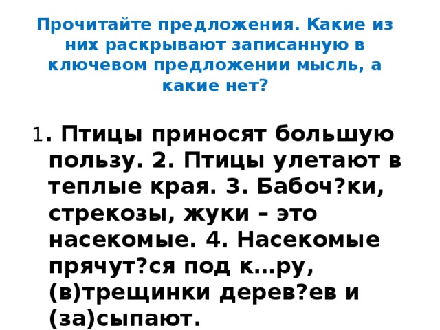 Прочитайте предложения. Какие из них раскрывают записанную в ключевом предложении мысль, а какие нет? 1 . Птицы приносят большую пользу. 2. Птицы улетают в теплые края. 3. Бабоч?ки, стрекозы, жуки – это насекомые. 4. Насекомые прячут?ся под к…ру, (в)трещинки дерев?ев и (за)сыпают. 