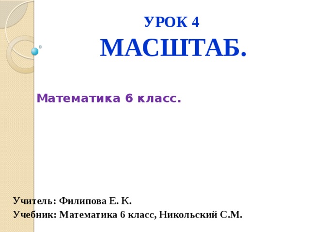 УРОК 4  МАСШТАБ.  Математика 6 класс.      Учитель: Филипова Е. К. Учебник: Математика 6 класс, Никольский С.М. 