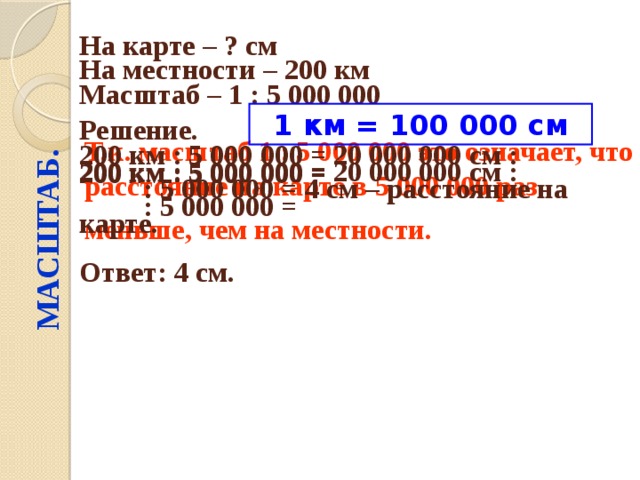 МАСШТАБ. На карте – ? см  На местности – 200 км  Масштаб – 1 : 5 000 000  Решение.  1 км = 100 000 см 200 км : 5 000 000 = Т.к. масштаб 1 : 5 000 000 это означает, что расстояние на карте в 5 000 000 раз меньше, чем на местности.  200 км : 5 000 000 = 20 000 000 см : : 5 000 000 = 4 см – расстояние на карте. 200 км : 5 000 000 = 20 000 000 см : : 5 000 000 = Ответ: 4 см. 