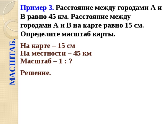 Пример 3.  Расстояние между городами А и В равно 45 км. Расстояние между городами А и В на карте равно 15 см. Определите масштаб карты. МАСШТАБ. На карте – 15 см  На местности – 45 км  Масштаб – 1 : ?  Решение.  