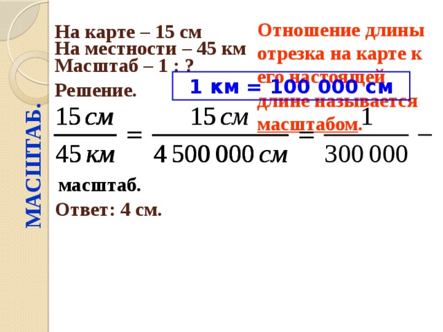 МАСШТАБ. Отношение длины отрезка на карте к его настоящей длине называется масштабом .  На карте – 15 см  На местности – 45 км  Масштаб – 1 : ?  1 км = 100 000 см Решение.  масштаб. Ответ: 4 см. 