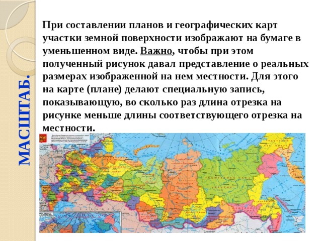 МАСШТАБ. При составлении планов и географических карт участки земной поверхности изображают на бумаге в уменьшенном виде. Важно , чтобы при этом полученный рисунок давал представление о реальных размерах изображенной на нем местности. Для этого на карте (плане) делают специальную запись, показывающую, во сколько раз длина отрезка на рисунке меньше длины соответствующего отрезка на местности. 