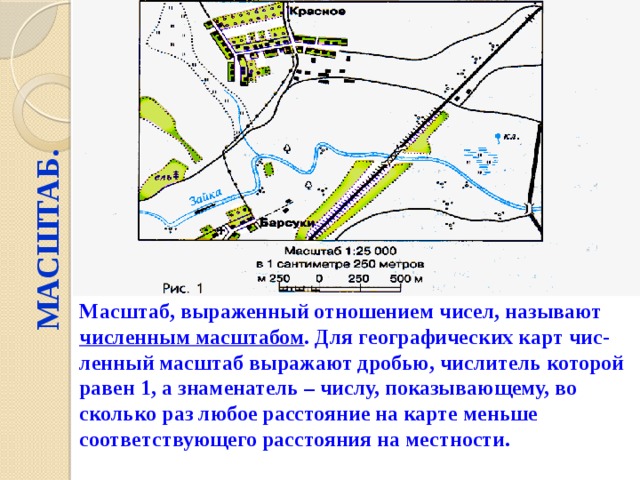 МАСШТАБ. Масштаб, выраженный отношением чисел, называют численным масштабом . Для географических карт чис-ленный масштаб выражают дробью, числитель которой равен 1, а знаменатель – числу, показывающему, во сколько раз любое расстояние на карте меньше соответствующего расстояния на местности. 
