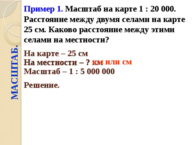 Пример 1.  Масштаб на карте 1 : 20 000. Расстояние между двумя селами на карте 25 см. Каково расстояние между этими селами на местности? МАСШТАБ. На карте – 25 см  На местности – ? км  км или см На местности – ? Масштаб – 1 : 5 000 000  Решение.  
