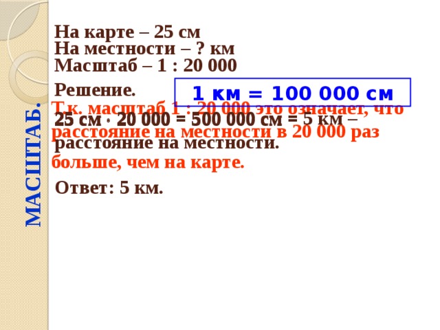 МАСШТАБ. На карте – 25 см  На местности – ? км  Масштаб – 1 : 20 000  Решение.  1 км = 100 000 см 25 см  20 000 = 25 см  20 000 = 500 000 см = Т.к. масштаб 1 : 20 000 это означает, что расстояние на местности в 20 000 раз больше, чем на карте.  25 см  20 000 = 500 000 см = 5 км – расстояние на местности. Ответ: 5 км. 