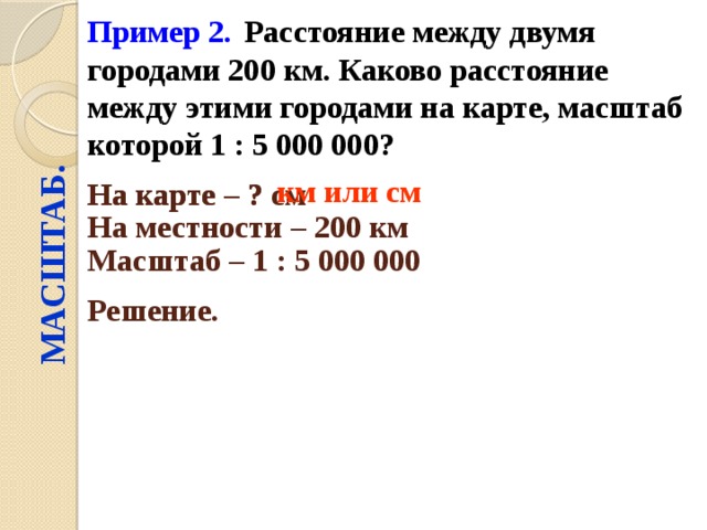 Пример 2.  Расстояние между двумя городами 200 км. Каково расстояние между этими городами на карте, масштаб которой 1 : 5 000 000?  МАСШТАБ. км или см На карте – ? см  На карте – ? На местности – 200 км  Масштаб – 1 : 5 000 000  Решение.  