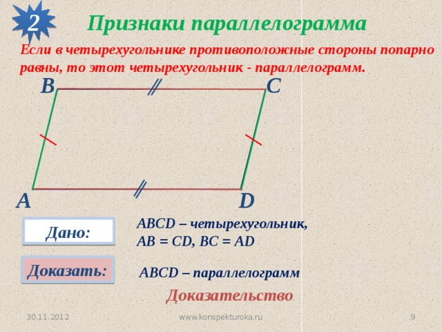 2 Признаки параллелограмма Если в четырехугольнике противоположные стороны попарно равны, то этот четырехугольник - параллелограмм. В С А D АВСD – четырехугольник, АВ = CD, ВС = АD Дано: Доказать: АВСD – параллелограмм Доказательство www.konspekturoka.ru 8 30.11.2012 