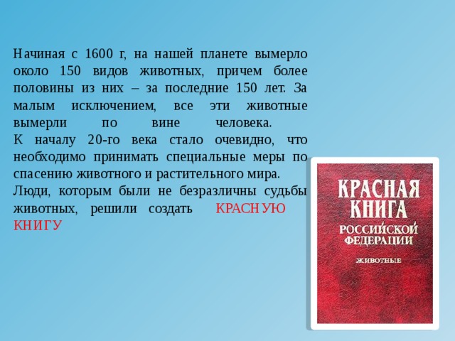 Начиная с 1600 г, на нашей планете вымерло около 150 видов животных, причем более половины из них – за последние 150 лет. За малым исключением, все эти животные вымерли по вине человека.  К началу 20-го века стало очевидно, что необходимо принимать специальные меры по спасению животного и растительного мира. Люди, которым были не безразличны судьбы животных, решили создать КРАСНУЮ КНИГУ 