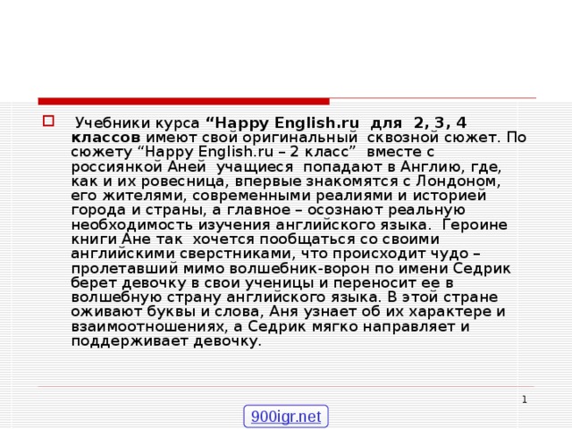  Учебники курса “ Happy English . ru для 2, 3, 4 классов имеют свой оригинальный сквозной сюжет. По сюжету “ Happy English . ru – 2 класс” вместе с россиянкой Аней учащиеся попадают в Англию, где, как и их ровесница, впервые знакомятся с Лондоном, его жителями, современными реалиями и историей города и страны, а главное – осознают реальную необходимость изучения английского языка. Героине книги Ане так хочется пообщаться со своими английскими сверстниками, что происходит чудо – пролетавший мимо волшебник-ворон по имени Седрик берет девочку в свои ученицы и переносит ее в волшебную страну английского языка. В этой стране оживают буквы и слова, Аня узнает об их характере и взаимоотношениях, а Седрик мягко направляет и поддерживает девочку.  900igr.net 