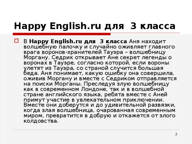 Happy English . ru для 3 класса В Happy English . ru для 3 класса Аня находит волшебную палочку и случайно оживляет главного врага воронов-хранителей Тауэра – волшебницу Моргану. Седрик открывает Ане секрет легенды о воронах в Тауэре, согласно которой, если вороны улетят из Тауэра, со страной случится большая беда. Аня понимает, какую ошибку она совершила, оживив Моргану и вместе с Седриком отправляется на поиски Морганы. Преследуя злую волшебницу как в современном Лондоне, так и в волшебной стране английского языка, ребята вместе с Аней примут участие в увлекательном приключении. Вместе они доберутся и до удивительной развязки, когда злая волшебница, очарованная современным миром, превратится в добрую и откажется от злого колдовства.  