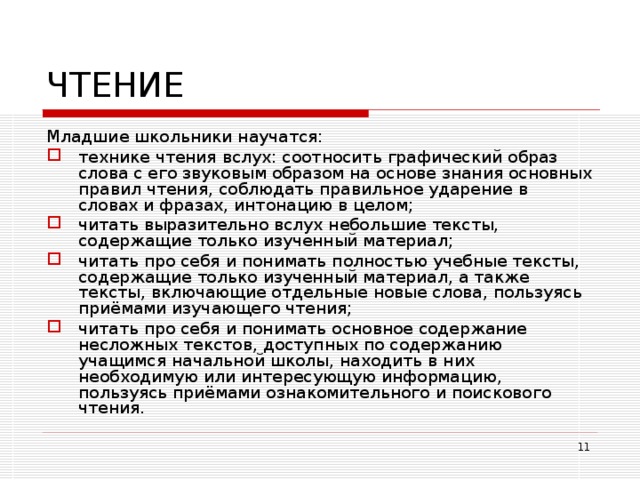 ЧТЕНИЕ Младшие школьники научатся: технике чтения вслух: соотносить графический образ слова с его звуковым образом на основе знания основных правил чтения, соблюдать правильное ударение в словах и фразах, интонацию в целом; читать выразительно вслух небольшие тексты, содержащие только изученный материал; читать про себя и понимать полностью учебные тексты, содержащие только изученный материал, а также тексты, включающие отдельные новые слова, пользуясь приёмами изучающего чтения; читать про себя и понимать основное содержание несложных текстов, доступных по содержанию учащимся начальной школы, находить в них необходимую или интересующую информацию, пользуясь приёмами ознакомительного и поискового чтения.  