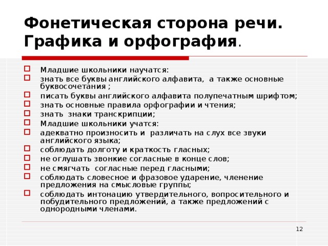 Фонетическая сторона речи. Графика и орфография .   Младшие школьники научатся: знать все буквы английского алфавита, а также основные буквосочетания ; писать буквы английского алфавита полупечатным шрифтом; знать основные правила орфографии и чтения; знать знаки транскрипции; Младшие школьники учатся: адекватно произносить и различать на слух все звуки английского языка; соблюдать долготу и краткость гласных; не оглушать звонкие согласные в конце слов; не смягчать согласные перед гласными; соблюдать словесное и фразовое ударение, членение предложения на смысловые группы; соблюдать интонацию утвердительного, вопросительного и побудительного предложений, а также предложений с однородными членами.  