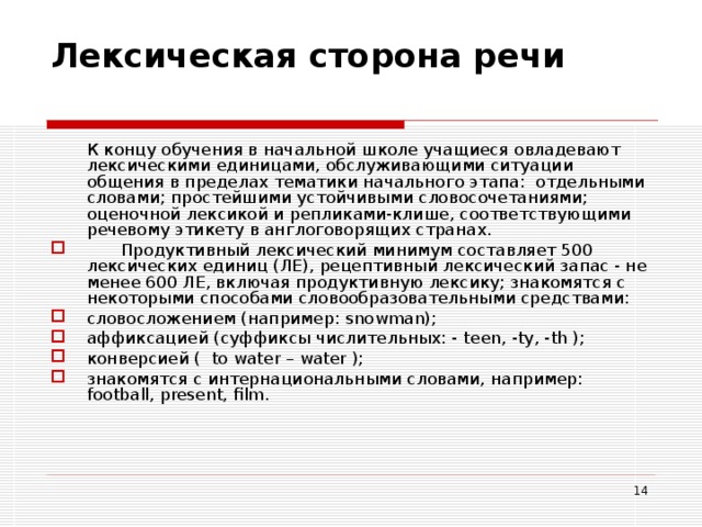 Лексическая сторона речи    К концу обучения в начальной школе учащиеся овладевают лексическими единицами, обслуживающими ситуации общения в пределах тематики начального этапа: отдельными словами; простейшими устойчивыми словосочетаниями; оценочной лексикой и репликами-клише, соответствующими речевому этикету в англоговорящих странах.   Продуктивный лексический минимум составляет 500 лексических единиц (ЛЕ), рецептивный лексический запас - не менее 600 ЛЕ, включая продуктивную лексику; знакомятся с некоторыми способами словообразовательными средствами: словосложением (например: snowman); аффиксацией (суффиксы числительных: - teen , - ty , - th ); конверсией ( to water – water ); знакомятся с интернациональными словами, например: football , present , film .  