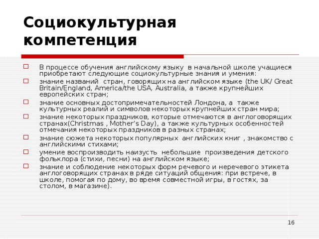 Социокультурная компетенция   В процессе обучения английскому языку в начальной школе учащиеся приобретают следующие социокультурные знания и умения: знание названий стран, говорящих на английском языке ( the UK / Great Britain / England , America / the USA ,  Australia , а также крупнейших европейских стран; знание основных достопримечательностей Лондона, а также культурных реалий и символов некоторых крупнейших стран мира; знание некоторых праздников, которые отмечаются в англоговорящих странах( Christmas , Mother ’ s Day ), а также культурных особенностей отмечания некоторых праздников в разных странах; знание сюжета некоторых популярных английских книг , знакомство с английскими стихами; умение воспроизводить наизусть небольшие произведения детского фольклора (стихи, песни) на английском языке; знание и соблюдение некоторых форм речевого и неречевого этикета англоговорящих странах в ряде ситуаций общения: при встрече, в школе, помогая по дому, во время совместной игры, в гостях, за столом, в магазине).  
