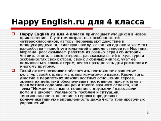 Happy English . ru для 4 класса Happy English . ru для 4 класса приглашает учащихся в новое приключение. С учетом возрастных особенностей четвероклассников, авторы перемещают действие в международную английскую школу, оставляя однако и элемент волшебства – новой учительницей в школе становится Моргана. Моргана рассказывает ребятам из разных стран об истории Англии, а они, в свою очередь, рассказывают ей о культуре и особенностях своих стран, своих любимых книгах, учат ее пользоваться компьютером, весло праздновать дни рождения и многому другому. Такой сюжет позволяет обеспечить постоянное сравнение культур своей страны и страны изучаемого языка. Кроме того, участие в перипетиях межличностных отношений героев, оценка их действий обеспечивают постоянное присутствие в предметном содержании речи такого важного аспекта, как темы “Межличностные отношения с друзьями / взрослыми, дома и в школе”. Реальность проблем и ситуаций, эмоциональное отношение к героям определяют коммуникативную направленность даже чисто тренировочных упражнений  
