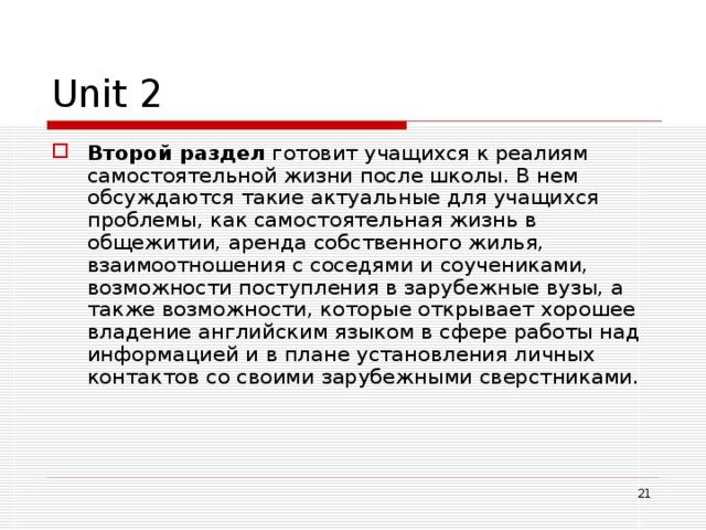 Unit 2 Второй раздел готовит учащихся к реалиям самостоятельной жизни после школы. В нем обсуждаются такие актуальные для учащихся проблемы, как самостоятельная жизнь в общежитии, аренда собственного жилья, взаимоотношения с соседями и соучениками, возможности поступления в зарубежные вузы, а также возможности, которые открывает хорошее владение английским языком в сфере работы над информацией и в плане установления личных контактов со своими зарубежными сверстниками.   