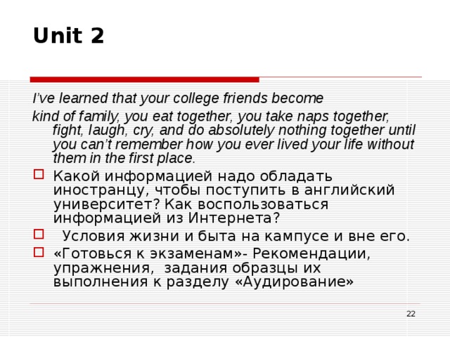 Unit 2   I’ve learned that your college friends become kind of family, you eat together, you take naps together, fight, laugh, cry, and do absolutely nothing together until you can’t remember how you ever lived your life without them in the first place. Какой информацией надо обладать иностранцу, чтобы поступить в английский университет? Как воспользоваться информацией из Интернета?  Условия жизни и быта на кампусе и вне его. «Готовься к экзаменам»- Рекомендации, упражнения, задания образцы их выполнения к разделу «Аудирование»  