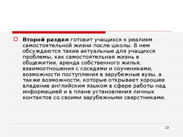 Второй раздел готовит учащихся к реалиям самостоятельной жизни после школы. В нем обсуждаются такие актуальные для учащихся проблемы, как самостоятельная жизнь в общежитии, аренда собственного жилья, взаимоотношения с соседями и соучениками, возможности поступления в зарубежные вузы, а также возможности, которые открывает хорошее владение английским языком в сфере работы над информацией и в плане установления личных контактов со своими зарубежными сверстниками.  