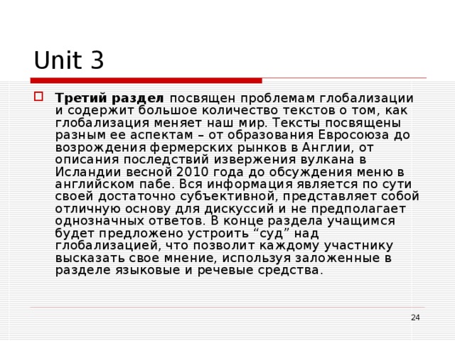 Unit 3 Третий раздел посвящен проблемам глобализации и содержит большое количество текстов о том, как глобализация меняет наш мир. Тексты посвящены разным ее аспектам – от образования Евросоюза до возрождения фермерских рынков в Англии, от описания последствий извержения вулкана в Исландии весной 2010 года до обсуждения меню в английском пабе. Вся информация является по сути своей достаточно субъективной, представляет собой отличную основу для дискуссий и не предполагает однозначных ответов. В конце раздела учащимся будет предложено устроить “суд” над глобализацией, что позволит каждому участнику высказать свое мнение, используя заложенные в разделе языковые и речевые средства.  