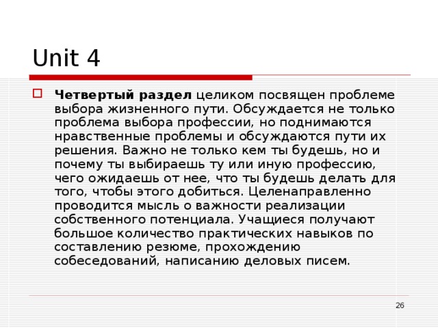 Unit 4 Четвертый раздел целиком посвящен проблеме выбора жизненного пути. Обсуждается не только проблема выбора профессии, но поднимаются нравственные проблемы и обсуждаются пути их решения. Важно не только кем ты будешь, но и почему ты выбираешь ту или иную профессию, чего ожидаешь от нее, что ты будешь делать для того, чтобы этого добиться. Целенаправленно проводится мысль о важности реализации собственного потенциала. Учащиеся получают большое количество практических навыков по составлению резюме, прохождению собеседований, написанию деловых писем.  