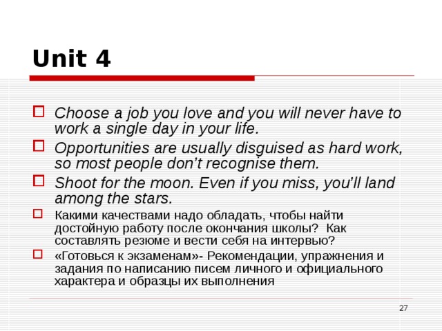 Unit 4 Choose a job you love and you will never have to  work a single day in your life. Opportunities are usually disguised as hard work,  so most people don’t recognise them. Shoot for the moon. Even if you miss, you’ll land  among the stars. Какими качествами надо обладать, чтобы найти достойную работу после окончания школы? Как составлять резюме и вести себя на интервью? «Готовься к экзаменам»- Рекомендации, упражнения и задания по написанию писем личного и официального характера и образцы их выполнения   