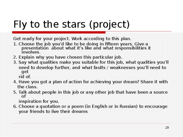 Fly to the stars  (project) Get ready for your project. Work according to this plan. 1. Choose the job you’d like to be doing in fifteen years. Give a presentation  about what it’s like and what responsibilities it involves. 2. Explain why you have chosen this particular job. 3. Say what qualities make you suitable for this job, what qualities you’ll  need to develop further, and what faults / weaknesses you’ll need to get  rid of. 4. Have you got a plan of action for achieving your dream? Share it with  the class. 5. Talk about people in this job or any other job that have been a source of  inspiration for you. 6. Choose a quotation or a poem (in English or in Russian) to encourage  your friends to live their dreams  