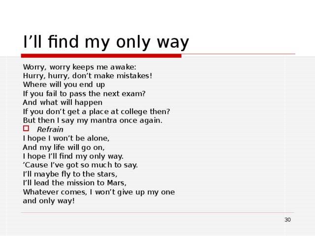 I’ll find my only way Worry, worry keeps me awake: Hurry, hurry, don’t make mistakes!  Where will you end up If you fail to pass the next exam? And what will happen If you don’t get a place at college then? But then I say my mantra once again. Refrain I hope I won’t be alone, And my life will go on, I hope I’ll find my only way. ’ Cause I’ve got so much to say. I’ll maybe fly to the stars, I’ll lead the mission to Mars, Whatever comes, I won’t give up my one and only way!  