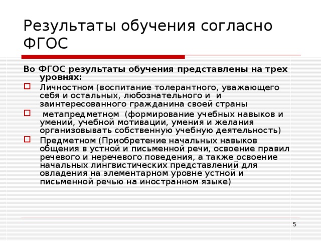 Результаты обучения согласно ФГОС Во ФГОС результаты обучения представлены на трех уровнях: Личностном (воспитание толерантного, уважающего себя и остальных, любознательного и и заинтересованного гражданина своей страны  метапредметном (формирование учебных навыков и умений, учебной мотивации, умения и желания организовывать собственную учебную деятельность) Предметном (Приобретение начальных навыков общения в устной и письменной речи, освоение правил речевого и неречевого поведения, а также освоение начальных лингвистических представлений для овладения на элементарном уровне устной и письменной речью на иностранном языке)  