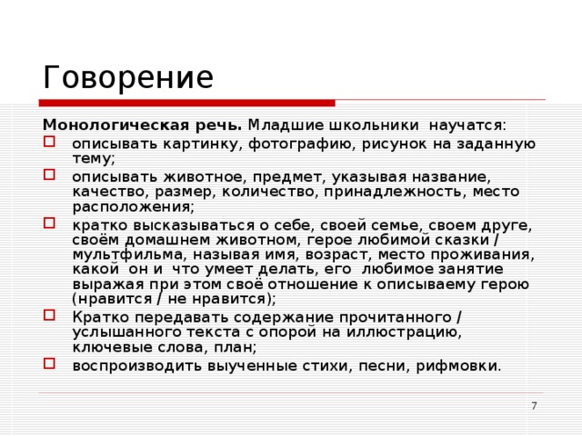 Говорение Монологическая речь. Младшие школьники научатся: описывать картинку, фотографию, рисунок на заданную тему; описывать животное, предмет, указывая название, качество, размер, количество, принадлежность, место расположения; кратко высказываться о себе, своей семье, своем друге, своём домашнем животном, герое любимой сказки / мультфильма, называя имя, возраст, место проживания, какой он и что умеет делать, его любимое занятие выражая при этом своё отношение к описываему герою (нравится / не нравится); Кратко передавать содержание прочитанного / услышанного текста с опорой на иллюстрацию, ключевые слова, план; воспроизводить выученные стихи, песни, рифмовки.  