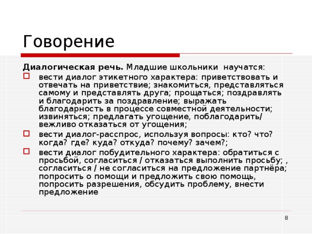Говорение Диалогическая речь. Младшие школьники научатся: вести диалог этикетного характера: приветствовать и отвечать на приветствие; знакомиться, представляться самому и представлять друга; прощаться; поздравлять и благодарить за поздравление; выражать благодарность в процессе совместной деятельности; извиняться; предлагать угощение, поблагодарить/ вежливо отказаться от угощения; вести диалог-расспрос, используя вопросы: кто? что? когда? где? куда? откуда? почему? зачем?; вести диалог побудительного характера: обратиться с просьбой, согласиться / отказаться выполнить просьбу; , согласиться / не согласиться на предложение партнёра; попросить о помощи и предложить свою помощь, попросить разрешения, обсудить проблему, внести предложение   