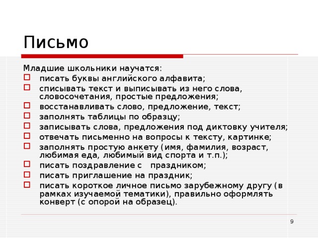 Письмо Младшие школьники научатся: писать буквы английского алфавита; списывать текст и выписывать из него слова, словосочетания, простые предложения; восстанавливать слово, предложение, текст; заполнять таблицы по образцу; записывать слова, предложения под диктовку учителя; отвечать письменно на вопросы к тексту, картинке; заполнять простую анкету (имя, фамилия, возраст, любимая еда, любимый вид спорта и т.п.); писать поздравление с праздником; писать приглашение на праздник ; писать короткое личное письмо зарубежному другу (в рамках изучаемой тематики), правильно оформлять конверт (с опорой на образец).  