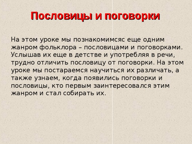 Пословицы и поговорки На этом уроке мы познакомимсяс еще одним жанром фольклора – пословицами и поговорками. Услышав их еще в детстве и употребляя в речи, трудно отличить пословицу от поговорки. На этом уроке мы постараемся научиться их различать, а также узнаем, когда появились поговорки и пословицы, кто первым заинтересовался этим жанром и стал собирать их. 
