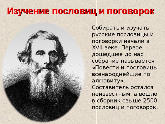 Изучение пословиц и поговорок Собирать и изучать русские пословицы и поговорки начали в XVII веке. Первое дошедшее до нас собрание называется «Повести и пословицы всенароднейшие по алфавиту». Составитель остался неизвестным, а вошло в сборник свыше 2500 пословиц и поговорок. 