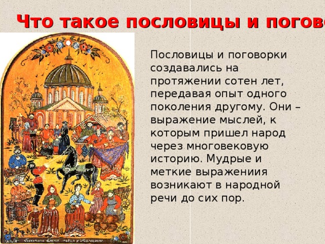 Что такое пословицы и поговорки? Пословицы и поговорки создавались на протяжении сотен лет, передавая опыт одного поколения другому. Они – выражение мыслей, к которым пришел народ через многовековую историю. Мудрые и меткие выражениия возникают в народной речи до сих пор. 