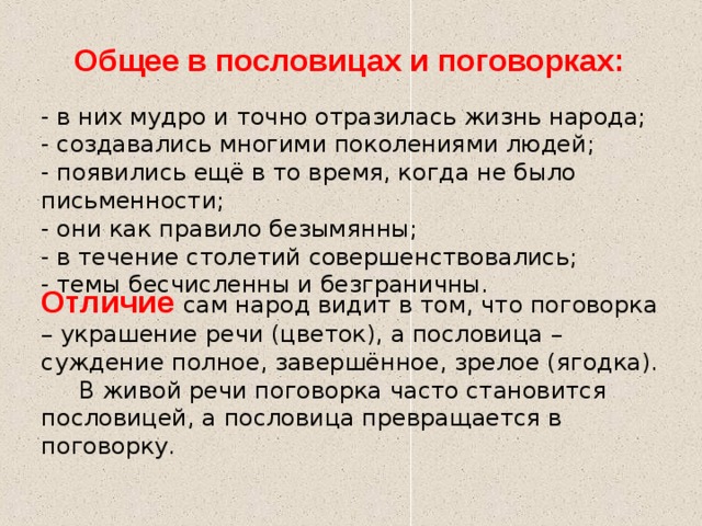 Общее в пословицах и поговорках: - в них мудро и точно отразилась жизнь народа; - создавались многими поколениями людей; - появились ещё в то время, когда не было письменности; - они как правило безымянны; - в течение столетий совершенствовались; - темы бесчисленны и безграничны. Отличие сам народ видит в том, что поговорка – украшение речи (цветок), а пословица – суждение полное, завершённое, зрелое (ягодка).  В живой речи поговорка часто становится пословицей, а пословица превращается в поговорку. 