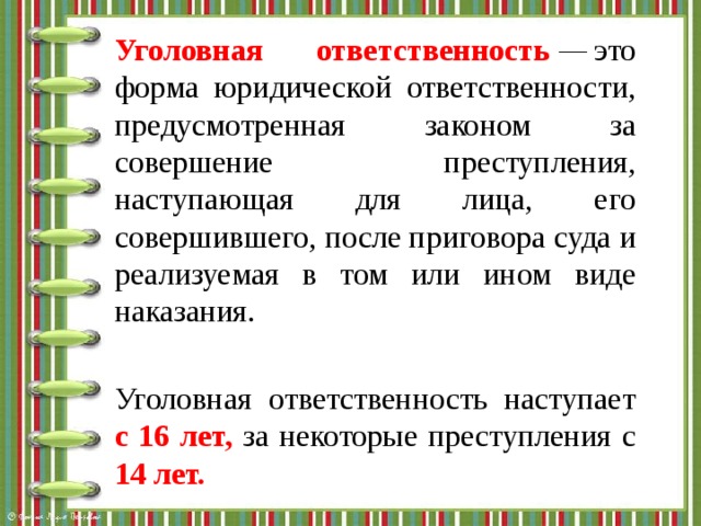 Уголовная ответственность  —  это форма юридической ответственности, предусмотренная законом за совершение преступления, наступающая для лица, его совершившего, после приговора суда и реализуемая в том или ином виде наказания. Уголовная ответственность наступает с 16 лет, за некоторые преступления с 14 лет. 