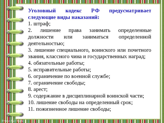Уголовный кодекс РФ предусматривает следующие виды наказаний: 1. штраф; 2. лишение права занимать определенные должности или заниматься определенной деятельностью; 3. лишение специального, воинского или почетного звания, классного чина и государственных наград; 4. обязательные работы; 5. исправительные работы; 6. ограничение по военной службе; 7. ограничение свободы; 8. арест; 9. содержание в дисциплинарной воинской части; 10. лишение свободы на определенный срок; 11. пожизненное лишение свободы; 