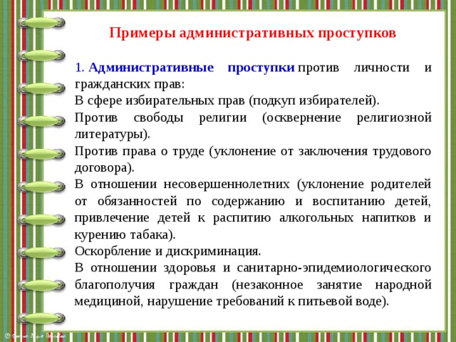 Примеры административных проступков  1.  Административные проступки  против личности и гражданских прав: В сфере избирательных прав (подкуп избирателей). Против свободы религии (осквернение религиозной литературы). Против права о труде (уклонение от заключения трудового договора). В отношении несовершеннолетних (уклонение родителей от обязанностей по содержанию и воспитанию детей, привлечение детей к распитию алкогольных напитков и курению табака). Оскорбление и дискриминация. В отношении здоровья и санитарно-эпидемиологического благополучия граждан (незаконное занятие народной медициной, нарушение требований к питьевой воде).  