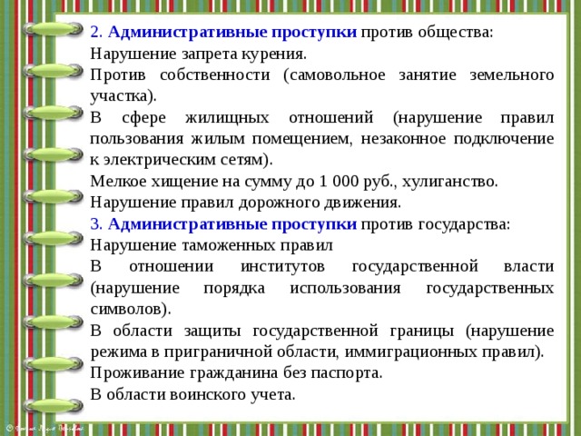 2.  Административные проступки  против общества: Нарушение запрета курения. Против собственности (самовольное занятие земельного участка). В сфере жилищных отношений (нарушение правил пользования жилым помещением, незаконное подключение к электрическим сетям). Мелкое хищение на сумму до 1 000 руб., хулиганство. Нарушение правил дорожного движения. 3.   Административные проступки  против государства: Нарушение таможенных правил В отношении институтов государственной власти (нарушение порядка использования государственных символов). В области защиты государственной границы (нарушение режима в приграничной области, иммиграционных правил). Проживание гражданина без паспорта. В области воинского учета.  
