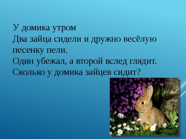 У домика утром  Два зайца сидели и дружно весёлую песенку пели.  Один убежал, а второй вслед глядит.  Сколько у домика зайцев сидит? 