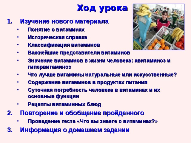Ход урока Изучение нового материала Понятие о витаминах Историческая справка Классификация витаминов Важнейшие представители витаминов Значение витаминов в жизни человека: авитаминоз и гипервитаминоз Что лучше витамины натуральные или искусственные? Содержание витаминов в продуктах питания Суточная потребность человека в витаминах и их основные функции Рецепты витаминных блюд Понятие о витаминах Историческая справка Классификация витаминов Важнейшие представители витаминов Значение витаминов в жизни человека: авитаминоз и гипервитаминоз Что лучше витамины натуральные или искусственные? Содержание витаминов в продуктах питания Суточная потребность человека в витаминах и их основные функции Рецепты витаминных блюд Повторение и обобщение пройденного Проведение теста «Что вы знаете о витаминах?» Проведение теста «Что вы знаете о витаминах?» Информация о домашнем задании 