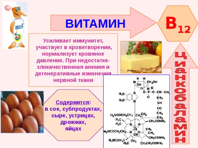 B 12 ВИТАМИН    Усиливает иммунитет,  участвует в кроветворении, нормализует кровяное давление. При недостатке- злокачественная анемия и дегенеративные изменения нервной ткани   Содержится : в сое, субпродуктах, сыре, устрицах,  дрожжах, яйцах 