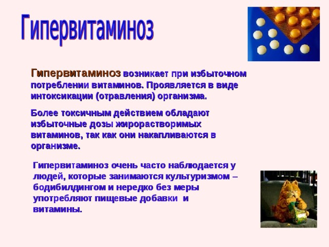 Гипервитаминоз  возникает при избыточном потреблении витаминов. Проявляется в виде интоксикации (отравления) организма. Более токсичным действием обладают избыточные дозы жирорастворимых витаминов, так как они накапливаются в организме. Гипервитаминоз очень часто наблюдается у людей, которые занимаются культуризмом – бодибилдингом и нередко без меры употребляют пищевые добавки и витамины. 