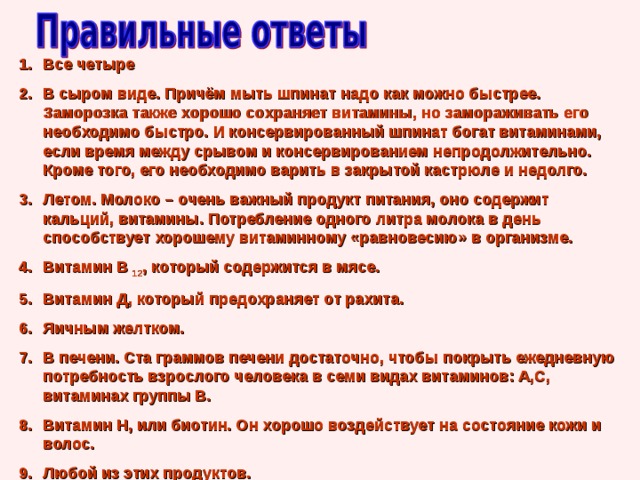 Все четыре В сыром виде. Причём мыть шпинат надо как можно быстрее. Заморозка также хорошо сохраняет витамины, но замораживать его необходимо быстро. И консервированный шпинат богат витаминами, если время между срывом и консервированием непродолжительно. Кроме того, его необходимо варить в закрытой кастрюле и недолго. Летом. Молоко – очень важный продукт питания, оно содержит кальций, витамины. Потребление одного литра молока в день способствует хорошему витаминному «равновесию» в организме. Витамин В 12 , который содержится в мясе. Витамин Д, который предохраняет от рахита. Яичным желтком. В печени. Ста граммов печени достаточно, чтобы покрыть ежедневную потребность взрослого человека в семи видах витаминов: А,С, витаминах группы В. Витамин Н, или биотин. Он хорошо воздействует на состояние кожи и волос. Любой из этих продуктов. 