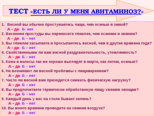  ТЕСТ «ЕСТЬ ЛИ У МЕНЯ АВИТАМИНОЗ?» Весной вы обычно простужаетесь чаще, чем осенью и зимой?  А – да  Б- нет 2. Весенние простуды вы переносите тяжелее, чем осенние и зимние?  А – да Б – нет 3. Вы тяжелее засыпаете и просыпаетесь весной, чем в другие времена года?  А – да Б – нет 4. Свойственными ли вам весной раздражительность, утомляемость?   А – да  Б – нет 5. Кожа и волосы так же хорошо выглядят в марте, как летом, осенью?   А – да  Б – нет 6. Не возникают ли весной проблемы с пищеварением?   А – да  Б – нет 7. Часто ли весной вам приходится снижать физическую нагрузку?   А – да  Б – нет 8. Вы предпочитаете термически обработанную пищу свежим овощам?   А – да  Б – нет 9. Каждый день у вас на столе бывает зелень?   А – да  Б – нет 10. Вы много времени проводите на свежем воздухе?   А – да  Б – нет 