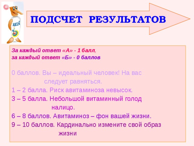 ПОДСЧЕТ РЕЗУЛЬТАТОВ За каждый ответ  «А» - 1 балл , за каждый ответ  «Б» - 0 баллов  0 баллов. Вы – идеальный человек! На вас  следует равняться. 1 – 2 балла. Риск авитаминоза невысок. 3 – 5 балла. Небольшой витаминный голод  налицо. 6 – 8 баллов. Авитаминоз – фон вашей жизни. 9 – 10 баллов. Кардинально измените свой образ  жизни 
