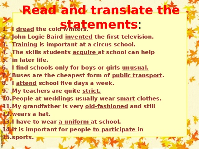 Read and translate the statements : I dread the cold winters. John Logie Baird invented the first television. Training is important at a circus school. The skills students acquire at school can help in later life. I find schools only for boys or girls unusual. Buses are the cheapest form of public transport . I attend school five days a week. My teachers are quite strict. People at weddings usually wear smart clothes. My grandfather is very old-fashioned and still wears a hat. I have to wear a uniform at school. It is important for people to participate in sports. 