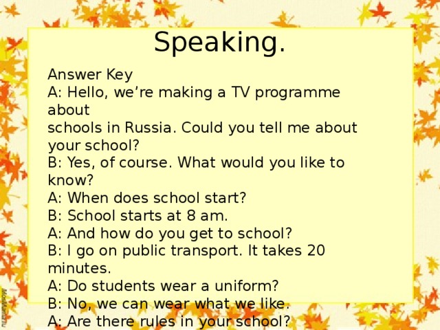 Speaking. Answer Key A: Hello, we’re making a TV programme about schools in Russia. Could you tell me about your school? B: Yes, of course. What would you like to know? A: When does school start? B: School starts at 8 am. A: And how do you get to school? B: I go on public transport. It takes 20 minutes. A: Do students wear a uniform? B: No, we can wear what we like. A: Are there rules in your school? B: Yes, of course, but they are not that strict.etc 