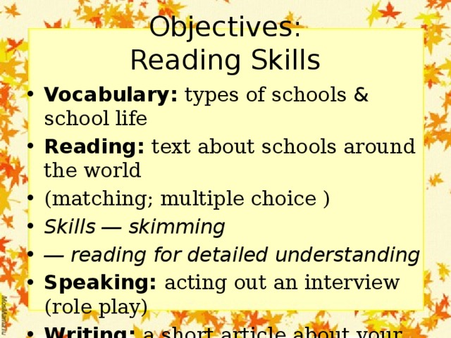Objectives:  Reading Skills Vocabulary: types of schools & school life Reading: text about schools around the world (matching; multiple choice ) Skills ― skimming ― reading for detailed understanding Speaking: acting out an interview (role play) Writing: a short article about your school 