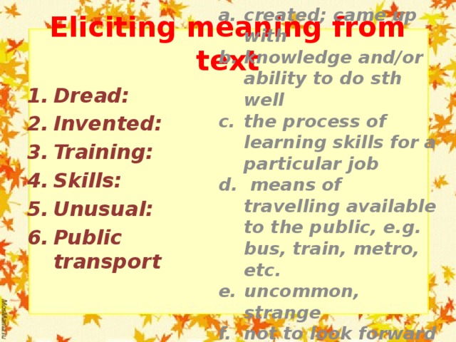 Eliciting meaning from text created; came up with knowledge and/or ability to do sth well the process of learning skills for a particular job  means of travelling available to the public, e.g. bus, train, metro, etc. uncommon, strange not to look forward to sth; to fear sth Dread: Invented: Training: Skills: Unusual: Public transport 
